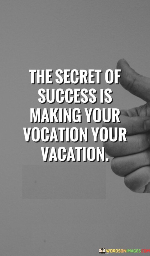 The statement "The Secret of Success Is Making Your Vocation Your Vacation" highlights the idea that achieving true success involves aligning one's professional pursuits with their passions and enjoying the journey.

The statement reflects the concept that when individuals are passionate about their work and find joy in what they do, their efforts become more rewarding and fulfilling. It implies that success is not solely about achieving financial gains but also about finding satisfaction in one's daily endeavors.

In essence, the statement promotes a mindset of harmonizing work and passion. It encourages individuals to seek opportunities that resonate with their interests, allowing them to derive satisfaction and fulfillment from their professional pursuits. By turning their vocation into a source of enjoyment, individuals can create a fulfilling and successful career that reflects their true passions.