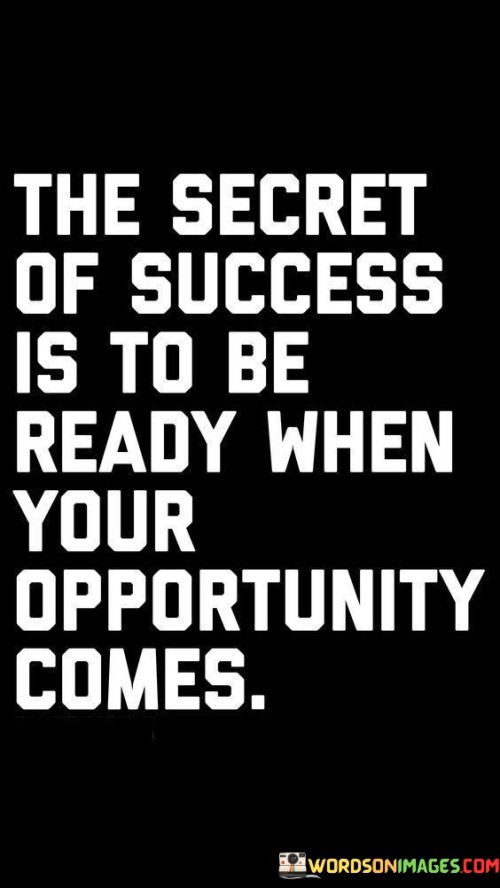 The statement "The Secret of Success Is to Be Ready When Your Opportunity Comes" highlights the significance of preparedness and readiness in capitalizing on moments that lead to success.

The statement reflects the concept that success often involves recognizing and taking advantage of opportunities when they arise. It implies that individuals who are prepared and capable of taking action are more likely to seize advantageous situations.

In essence, the statement promotes a mindset of proactive readiness and anticipation. It encourages individuals to continuously hone their skills, knowledge, and mindset so that they can effectively respond to opportunities as they emerge. By being prepared, individuals position themselves for success and navigate the journey toward achieving their goals with a greater chance of success.