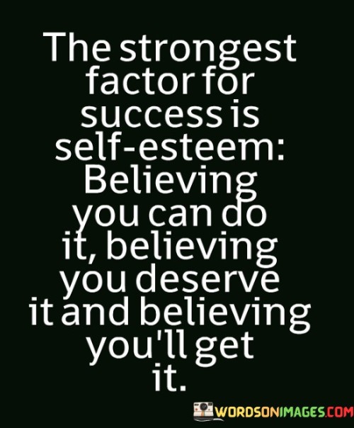 The statement "The Strongest Factor for Success Is Self-Esteem: Believing You Can Do It, Believing You Deserve It, and Believing You'll Get It" highlights the critical role that self-confidence and a positive self-image play in achieving success.

The statement reflects the concept that a strong sense of self-worth and belief in one's abilities are foundational for achieving success. It implies that having confidence in oneself fuels the determination to pursue goals, the conviction that one is deserving of success, and the motivation to persevere despite challenges.

In essence, the statement promotes a mindset of self-assuredness and self-empowerment. It encourages individuals to cultivate a healthy self-esteem and to internalize the belief that they have the capability to achieve their aspirations. By nurturing a positive self-image and unwavering self-belief, individuals can set themselves on a path to success and approach their endeavors with the confidence needed to overcome obstacles and attain their goals.