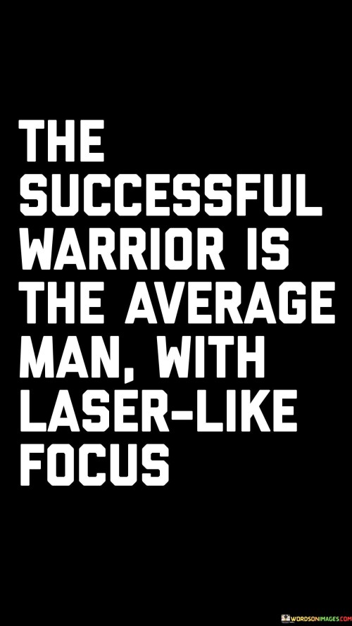 The statement "The Successful Warrior Is the Average Man with Laser-Like Focus" highlights the transformative power of intense focus and determination in achieving success.

The statement reflects the concept that success is not limited to those with extraordinary abilities but can be attained by anyone who possesses unwavering concentration and dedication. It implies that a person who channels their energy and efforts with laser-like precision can achieve remarkable outcomes.

In essence, the statement promotes a mindset of intense concentration and determination. It encourages individuals to harness their inner strengths and direct their focus towards their goals. By cultivating a laser-like focus, individuals can maximize their potential and transform themselves from average to successful by making the most of their capabilities and opportunities.