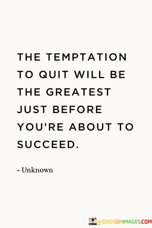 The statement "The Temptation to Quit Will Be the Greatest Just Before You're About to Succeed" points out the common challenge of facing intense doubts or difficulties right before reaching a breakthrough.

The statement reflects the concept that when individuals are on the brink of achieving their goals, they might encounter strong feelings of discouragement or the urge to give up. It implies that pushing through this critical point is crucial to ultimately achieving success.

In essence, the statement promotes a mindset of perseverance and resilience. It encourages individuals to recognize that moments of greatest doubt or temptation to quit often precede moments of significant progress and achievement. By staying steadfast and overcoming these challenges, individuals can navigate through the tough times and position themselves to experience the success that lies just beyond the point of difficulty.