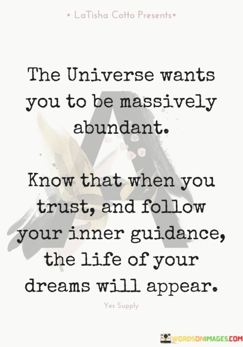 The statement "The Universe Wants You to Be Massively Abundant" conveys the idea that the universe is supportive of abundance and prosperity. It suggests that there is a natural inclination for positive outcomes in one's life.

The statement "Know that when you trust and follow your inner guidance, the life of your dreams will appear" emphasizes the significance of intuition and self-trust in manifesting desired outcomes. It implies that by aligning with one's inner guidance, individuals can attract the life they aspire to live.

In essence, these statements promote a mindset of positivity, trust, and alignment. They encourage individuals to believe in their potential for abundance and to listen to their inner wisdom as a compass for making life choices. By embracing these principles, individuals can create a path towards a life that resonates with their dreams and aspirations.