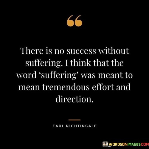 The statement "There Is No Success Without Suffering: I Think That The Word 'Suffering' Was Meant to Mean Tremendous Effort and Direction" delves into the nuanced relationship between effort, direction, and the challenges encountered on the path to success.

The statement reflects the idea that the term "suffering" can be understood as the intense exertion and focused dedication required to achieve significant goals. It implies that the journey toward success often involves putting in substantial effort and navigating challenges.

In essence, the statement promotes a mindset of perseverance and understanding. It encourages individuals to approach their endeavors with a sense of purpose and commitment, recognizing that the challenges they face are part of the process. By interpreting "suffering" as dedicated effort and purposeful direction, individuals can reframe their perspective and channel their energy toward achieving their aspirations and experiencing the rewards of their hard work.