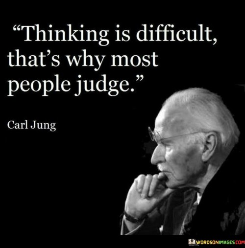 The quote "Thinking is difficult, that's why most people judge" sheds light on the common human tendency to resort to judgment rather than engaging in critical thinking. It suggests that thinking deeply and objectively about a situation or individual requires effort and mental exertion, which many people may find challenging or uncomfortable. As a result, instead of taking the time to understand the complexities of a situation, people often opt for quick and superficial judgments based on limited information or preconceived notions. Judging others can be a coping mechanism to simplify and categorize the world around us. It allows people to make quick assessments and decisions without investing the time and energy required for thoughtful analysis. However, this tendency to judge hastily can lead to misunderstandings, biases, and unfair evaluations. Moreover, critical thinking demands a willingness to question our own beliefs and biases, which can be uncomfortable for many. It requires an open mind and a willingness to consider alternative perspectives, challenging the status quo and seeking deeper insights. This level of introspection and intellectual effort can be daunting, leading some to resort to judgment as a way to avoid cognitive dissonance. Furthermore, the quote highlights the value of cultivating critical thinking skills in society. Encouraging individuals to think critically can lead to more informed and empathetic judgments, fostering understanding and cooperation among diverse individuals and groups. It allows people to move beyond snap judgments and engage in meaningful discussions and problem-solving.