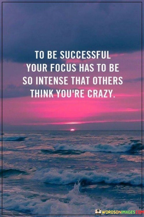 The statement "To Be Successful, Your Focus Has to Be So Intense That Others Think You're Crazy" underscores the level of dedication and commitment required to achieve significant success.

The statement reflects the concept that achieving exceptional success demands an unparalleled level of focus and determination. It implies that the intensity of one's dedication may seem unusual or extreme to others who do not share the same level of ambition.

In essence, the statement promotes a mindset of unwavering dedication and resilience. It encourages individuals to stay laser-focused on their goals, even if their level of commitment appears unconventional to others. By maintaining an intense focus on their aspirations, individuals can push boundaries, overcome obstacles, and make significant strides toward their desired outcomes, ultimately realizing the kind of success that might appear "crazy" to those who haven't witnessed the depth of their dedication.