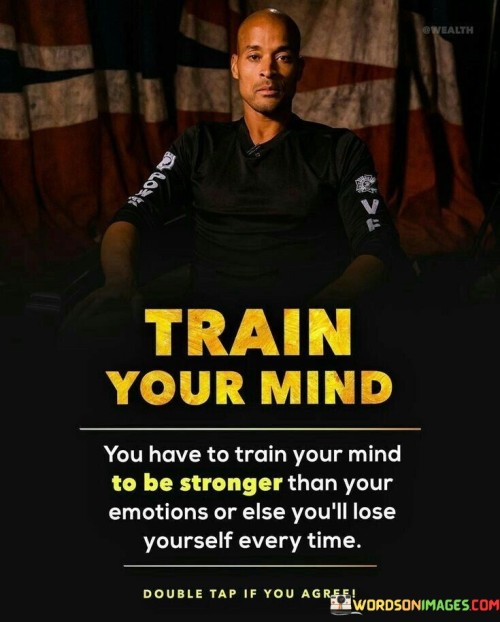 The quote "Train your mind, you have to train your mind to be stronger than your emotions, or else you will lose yourself every time" emphasizes the critical importance of mastering one's emotions and cultivating mental strength. It highlights the power of the mind in navigating life's challenges and preventing emotional reactions from overwhelming our judgment and well-being. Our emotions play a significant role in shaping our experiences and responses to various situations. However, when we allow our emotions to control us, we may react impulsively and irrationally, leading to regrettable decisions or emotional distress. Therefore, training the mind to be stronger than our emotions is essential for maintaining inner stability and resilience. Training the mind involves developing emotional intelligence, self-awareness, and mindfulness. It requires recognizing our emotional triggers and patterns, understanding the root causes of our reactions, and learning to respond thoughtfully rather than reactively. By cultivating emotional intelligence, we gain better control over our feelings and behaviors. Moreover, mental strength is built through practice and discipline. It involves consciously choosing to focus on positive and constructive thoughts, even in challenging circumstances. It means developing the ability to let go of negative emotions and refocus our attention on solutions and personal growth. Furthermore, training the mind empowers us to embrace change and uncertainty with a positive mindset. Rather than succumbing to fear or anxiety, a strong mind seeks opportunities for learning and growth in every situation. It helps us approach life's ups and downs with resilience and adaptability.