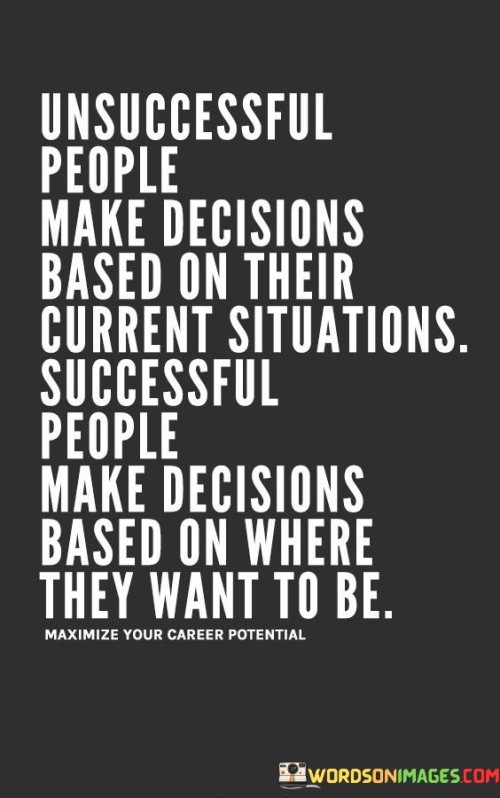 In the first paragraph, the quote highlights the mindset of unsuccessful individuals. These individuals tend to make decisions primarily influenced by their current circumstances, which could limit their potential for growth. By focusing solely on the present, they might miss opportunities to improve their situation.

The second paragraph delves into the perspective of successful people. They approach decision-making with a forward-looking mindset, considering where they aspire to be in the future. This approach allows them to set goals and make choices that align with their long-term vision, enabling them to achieve greater success.

In the final paragraph, the quote encapsulates the crucial distinction between the two mindsets. The choice between making decisions based on the present or the future is pivotal in determining one's trajectory. Unsuccessful individuals are confined by their immediate circumstances, while successful individuals embrace a strategic approach that empowers them to shape their desired outcomes.