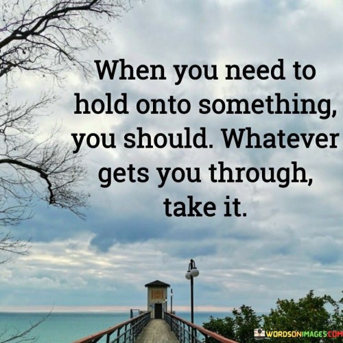 The quote "When you need to hold onto something, you should, whatever gets you through, take it" conveys a message of comfort and support during challenging times. It acknowledges that in moments of difficulty, people may seek solace and coping mechanisms to navigate through their struggles, and it encourages them to embrace whatever brings them comfort and strength. Life is filled with ups and downs, and during the lows, individuals often need something to hold onto, whether it be a belief, a hobby, a support system, or a coping strategy. The quote recognizes the diverse ways people find strength and resilience when faced with adversity. What may provide comfort and support for one person may not be the same for another, and that is perfectly acceptable. Moreover, the quote emphasizes the importance of self-compassion and understanding. When individuals face challenging situations, they should be gentle with themselves and not feel guilty or ashamed for seeking sources of comfort or support. The journey through difficult times can be tough, and whatever helps individuals get through it should be embraced without judgment.
Furthermore, the quote speaks to the power of personal agency. It reminds individuals that they have the right to choose what brings them comfort and what helps them cope during difficult times. Whether it is seeking help from loved ones, engaging in creative outlets, pursuing spiritual beliefs, or seeking professional support, the quote empowers individuals to take control of their well-being and choose what is best for them.