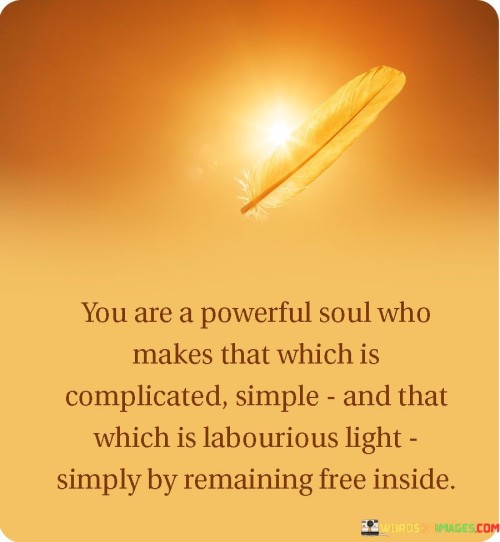 The first paragraph emphasizes an individual's innate strength. "You Are A Powerful Soul" suggests an inherent capability to affect change. The phrase "Makes That Which Is Complicated Simple" refers to the ability to simplify complex situations, reflecting wisdom and clarity in one's thinking.

In the second paragraph, the quote delves deeper into this power. "That Which Is Labourious Light" indicates the potential to transform arduous tasks into manageable ones. The phrase "Simply by Remaining Free Inside" implies that maintaining inner freedom and peace enables this transformative ability to flourish.

The final paragraph captures the essence of the quote. It conveys the message that within every individual lies the power to simplify challenges and lighten burdens. By nurturing inner freedom, one can harness their inherent strength to bring ease and clarity to difficult situations, showcasing the profound impact of a liberated mindset.