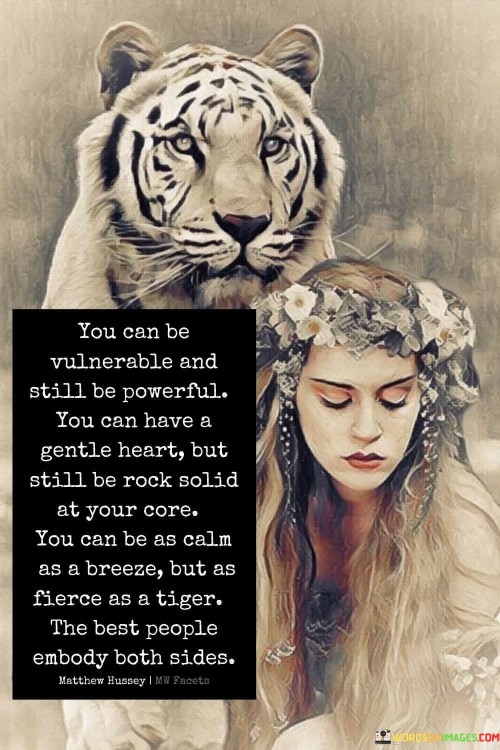 The quote "You Can Be Vulnerable And Still Be Powerful. You Can Have A Gentle Heart But Still Be Rock Solid At Your Core. You Can Be As Calm As A Breeze But As Fierce As A Tiger" celebrates the complexity and depth of human nature, highlighting that contrasting qualities can coexist within an individual.

The first part of the quote, "You Can Be Vulnerable And Still Be Powerful," challenges the notion that vulnerability implies weakness. It suggests that embracing vulnerability can actually be a sign of strength, as it requires authenticity and courage to reveal one's true self.

The next segment, "You Can Have A Gentle Heart But Still Be Rock Solid At Your Core," emphasizes the harmonious balance between compassion and inner strength. Possessing a "gentle heart" signifies kindness and empathy, while being "rock solid at your core" suggests unwavering resilience and self-assuredness.