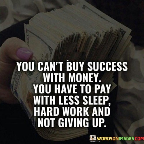 The quote "You Can't Buy Success With Money; You Have to Pay With Less Sleep, Hard Work, and Not Giving Up" underscores the idea that genuine success is not simply attainable through financial means. Instead, it requires dedication, effort, resilience, and a strong work ethic.

The phrase "You Can't Buy Success With Money" challenges the misconception that success can be achieved solely through financial investments. While money can provide resources and opportunities, it doesn't guarantee true achievement, as success involves more than just material possessions.

The subsequent part of the quote, "You Have to Pay With Less Sleep, Hard Work, and Not Giving Up," emphasizes the sacrifices necessary for success. "Less Sleep" implies dedicating extra time and effort beyond normal hours to pursue goals. "Hard Work" underlines the importance of consistent and diligent effort, often involving overcoming challenges and pushing one's limits. "Not Giving Up" underscores resilience and persistence, suggesting that setbacks and failures are part of the journey toward success.