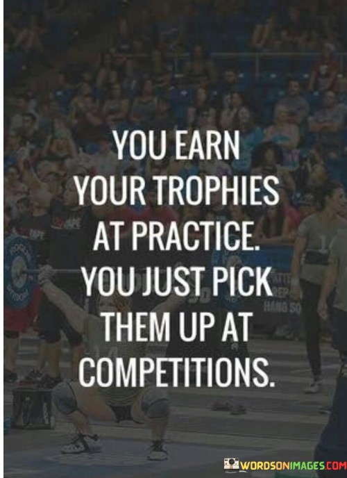 The first paragraph conveys the value of preparation. "You Earn Your Trophies At Practice" emphasizes that true achievement is the result of dedicated and consistent effort put into practice, underscoring the importance of training, learning, and refining skills.

In the second paragraph, the quote's essence becomes clearer. "You Just Pick Them Up at Competitions" suggests that competitions are merely opportunities to showcase the hard work already invested. It implies that the real work is done in the background, and competitions serve as platforms to demonstrate the mastery achieved through practice.

The final paragraph encapsulates the core message. The quote highlights the correlation between disciplined practice and eventual success. It encourages individuals to understand that achievements gained in competitions are a reflection of the time and effort devoted to honing skills behind the scenes. In essence, the quote motivates aspiring for excellence through rigorous preparation and seizing the moment to shine during competitions.