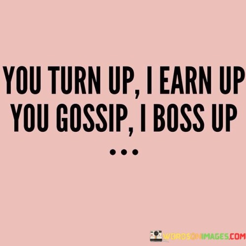 The quote "You turn up, I earn up; You gossip, I boss up" encapsulates a determined and focused mindset. It signifies the choice to prioritize personal growth over distractions. The first part emphasizes work ethic and earning through effort, contrasting with others' socializing. The second part underlines rising above negativity by taking charge and demonstrating leadership. This quote inspires resilience and proactive attitude towards success.

The quote "You turn up, I earn up; You gossip, I boss up" highlights a dedication to personal progress. It contrasts leisure with productivity, showcasing a driven approach to life. The mention of earning and bossing up implies rising to challenges. Ultimately, the quote advocates for self-improvement over distractions and embracing leadership roles to navigate life effectively.

In "You turn up, I earn up; You gossip, I boss up," a distinction is made between different choices. One side implies commitment to work and achievement, contrasting with socializing. The other side suggests overcoming negativity by taking charge. This quote prompts focusing on growth and embracing leadership roles while rejecting distractions, making it a call for proactive success.