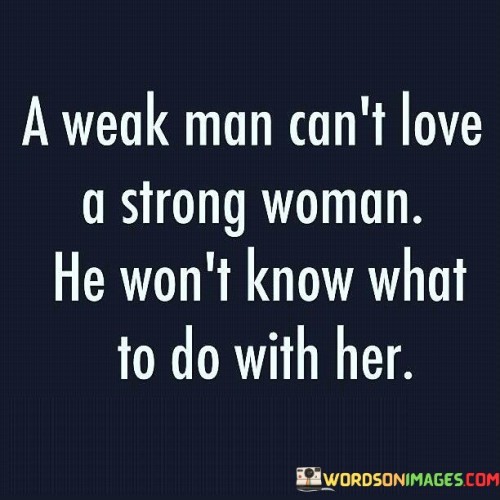 The quote "A weak man can't love a strong woman; he won't know what to do with her" reflects on the potential challenges that can arise in relationships where there is a significant power imbalance or a mismatch in personal strengths and characteristics. It suggests that a weak man, lacking confidence, self-assurance, or a sense of purpose, may struggle to truly appreciate and support a strong woman. The quote points out that such a man may be intimidated by her strength, unsure of how to handle her independence, and may feel inadequate in comparison. It highlights the importance of compatibility, understanding, and mutual empowerment in fostering healthy and fulfilling relationships.The quote implies that a weak man, lacking in personal strength or a strong sense of self, may struggle to understand or value the qualities that make a woman strong. He may feel overwhelmed or insecure in the face of her confidence, independence, and assertiveness. This disparity in strengths can lead to tension, misunderstandings, and an inability to connect on a deeper level.Furthermore, the quote suggests that a weak man may be ill-equipped to provide the necessary support and understanding that a strong woman requires. He may feel threatened by her accomplishments, aspirations, and independence, unable to offer the level of emotional, intellectual, or personal support that she needs. This can result in a lack of fulfillment and dissatisfaction for both individuals involved.In summary, the quote "A weak man can't love a strong woman; he won't know what to do with her" suggests that a significant power imbalance or a mismatch in personal strengths can pose challenges in relationships. It highlights the potential for a weak man to feel intimidated, inadequate, or uncertain in the presence of a strong woman. The quote emphasizes the importance of compatibility, understanding, and mutual empowerment in fostering healthy and fulfilling relationships. It is crucial to recognize that relationships are diverse and multifaceted, and the strength or weakness of individuals cannot solely determine the success or failure of a partnership.