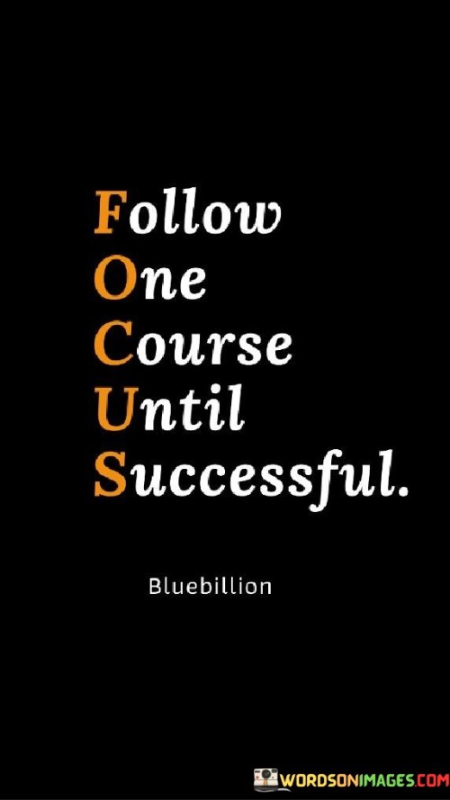 The phrase "Follow One Course Until Successful" is often abbreviated as "F.O.C.U.S." and serves as a motivational mantra. It emphasizes the importance of dedicating sustained effort and attention to a single path or goal until it is achieved.

"Follow One Course" suggests the idea of committing to a specific direction, task, or goal without being distracted by multiple pursuits.

"Until Successful" underlines the persistence required to overcome challenges and obstacles, continuing the chosen course until the desired outcome is attained.

In essence, the phrase encourages individuals to avoid spreading themselves too thin and to focus their energy and resources on one objective until they achieve the intended success. It highlights the power of concentration and perseverance as key factors in reaching goals.