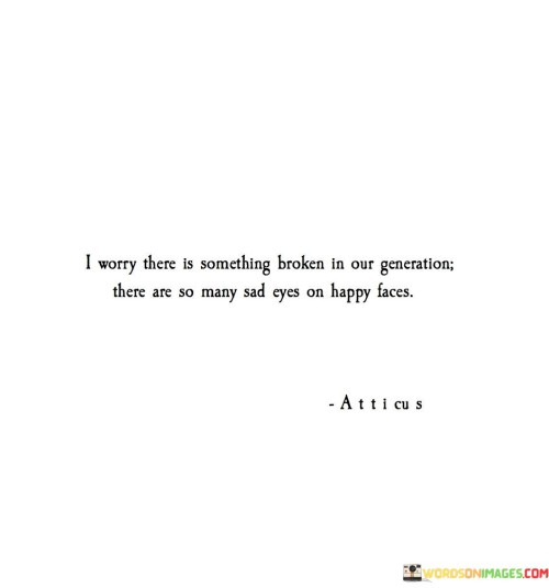 The quote reflects on the prevalence of hidden emotional struggles. "Something broken in our generation" alludes to emotional distress. "Sad eyes on happy faces" conveys the contrast between appearance and internal feelings. The quote highlights the apparent mismatch between external presentation and internal reality.

The quote underscores the challenges of modern life. It speaks to the disparity between appearances and emotions. "Sad eyes on happy faces" emphasizes the complex emotional landscape individuals navigate in the digital age.

In essence, the quote speaks to the impact of societal pressures on emotional well-being. It reflects the perceived incongruity between outward positivity and inner turmoil. The quote captures the emotional complexity of our times, highlighting the importance of understanding and addressing the emotional struggles that often remain hidden behind smiling facades.