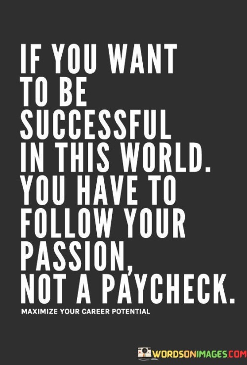 The quote "If You Want To Be Successful In This World You Have to follow your passion not a paycheck" conveys the significance of pursuing one's passion over mere financial rewards. The initial passage underscores that true success arises from aligning one's aspirations with their innate interests, rather than being solely driven by monetary gain.

In the second paragraph, the quote emphasizes the concept of fulfillment. It suggests that when individuals pursue their passions, they often find a deeper sense of purpose and satisfaction. This approach to success involves investing time and effort into endeavors that resonate with personal values and ambitions.

The final segment underscores the long-term impact of following one's passion. It implies that choosing passion over a paycheck can lead to greater innovation, dedication, and genuine contributions to society. This quote serves as a reminder that embracing one's passions can lead to a more enriching and meaningful journey towards success.