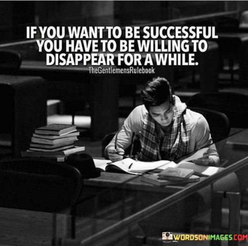 The quote "If You Want To Be Successful, You Have To Be Willing To Disappear for a While" underscores the necessity of focused seclusion on the path to success. The first paragraph highlights that achieving success often demands periods of isolation, where distractions are minimized and concentrated effort is prioritized.

The second paragraph delves into the idea that temporary withdrawal can foster growth and development. It suggests that disappearing from the noise of daily life allows for deep introspection, skill refinement, and strategic planning. This approach acknowledges the value of stepping back to build a stronger foundation for future success.

The final segment emphasizes the long-term gains of the disappearing act. It implies that dedicating time to intensive work or self-improvement, even if it means stepping away from the spotlight, can lead to remarkable achievements and increased expertise. This quote serves as a reminder that periodic retreats from the public eye can be a strategic choice in the pursuit of substantial and lasting success.