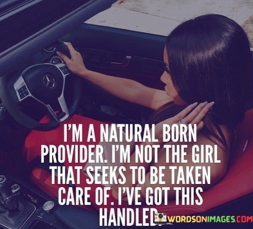 tThe quote "I'm a natural born provider. I'm not the girl that seeks to be taken care of. I've got this handled" expresses a strong sense of independence, self-reliance, and a determination to take charge of one's own life. It signifies a belief in one's abilities and a refusal to rely on others for support or validation. The quote celebrates the individual's self-sufficiency and highlights their innate drive to provide for themselves, asserting that they are fully capable of handling their own affairs and responsibilities.The quote suggests that the individual possesses a natural inclination to provide for themselves and take control of their own life. It reflects a mindset of self-reliance and independence, emphasizing a preference for personal agency over dependency on others. The individual takes pride in their ability to meet their own needs, both financially and emotionally, and assumes the role of a provider in their own life.In summary, the quote "I'm a natural born provider. I'm not the girl that seeks to be taken care of. I've got this handled" reflects an attitude of self-sufficiency, independence, and empowerment. It highlights the individual's belief in their ability to provide for themselves and handle their own affairs. The quote challenges traditional gender roles and asserts the individual's refusal to conform to societal expectations of dependency. It celebrates their confidence, determination, and resilience, signifying a commitment to taking charge of their own life and meeting their own needs.