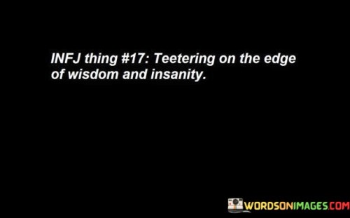 The quote depicts a delicate balance between wisdom and insanity. It suggests that there is a fine line separating profound insight and madness. Teetering on this edge implies that individuals are on the cusp of either gaining great understanding or succumbing to irrationality.

The phrase highlights the complexity of human thought and perception. It suggests that the path to wisdom may involve pushing the boundaries of conventional thinking, questioning norms, and exploring unconventional ideas. However, there is also a risk of crossing into irrational or unstable mental states if one loses touch with reality.

The quote serves as a cautionary reminder to approach the pursuit of wisdom with caution and discernment. While seeking deeper understanding and insight is commendable, it is essential to maintain a firm grip on reality and mental well-being. Striking a balance between critical thinking and emotional stability is crucial to navigate the edge between wisdom and potential pitfalls.