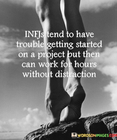 The quote characterizes the behavior of INFJs, a personality type in the Myers-Briggs Type Indicator (MBTI). INFJs often face difficulties initiating tasks due to their preference for thorough planning and introspection. However, once they commence a project, they become highly focused and dedicated, working intensely for extended periods with minimal distractions.

The initial hesitation of INFJs in starting a project can be attributed to their desire for precision and perfection. They take time to analyze all aspects before diving in, ensuring a well-thought-out approach. This trait may lead to delays in the project's initiation but helps lay a solid foundation for their work.

Once INFJs overcome the initial hurdle, their strong sense of determination and focus comes to the forefront. They immerse themselves in the task, often becoming so engrossed that they lose track of time. The INFJ's ability to concentrate for prolonged periods enables them to produce high-quality and thorough work.