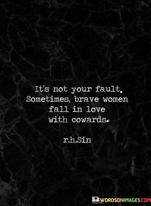 This quote poignantly reflects on the complexities of relationships and the unfortunate reality that even courageous women can find themselves entangled with individuals who lack the bravery to reciprocate their love. In just a few words, it conveys a powerful message about the dynamics of love and the vulnerabilities that can arise. The quote begins by assuring the reader, "it's not your fault," acknowledging that the responsibility does not lie with the brave women who fall in love with cowards. This acknowledgment releases any self-blame or guilt that may be associated with the situation. It suggests that the act of falling in love with someone who ultimately proves to be a coward is not a reflection of the woman's judgment or character, but rather a result of circumstances beyond her control. The quote implies that love can be unpredictable and that sometimes people can be deceived or disappointed by the true nature of their partners. It also sheds light on the contrasting qualities of bravery and cowardice, emphasizing the inherent conflict that can arise when these traits intersect in a romantic relationship. While the brave woman embodies strength, resilience, and a willingness to face challenges head-on, the coward lacks the courage to confront their own fears, be vulnerable, or fully commit to the relationship. This contrast in character creates an imbalance within the relationship and can lead to disappointment and heartache. The quote serves as a reminder that despite one's own bravery, they cannot control the actions or choices of others. It highlights the inherent risks and complexities involved in matters of the heart and offers solace to those who may find themselves in similar situations. Ultimately, the quote encourages understanding, self-compassion, and the recognition that love can be a multifaceted journey with unforeseen outcomes, even for the most courageous among us.