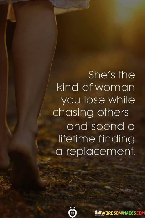 The quote "she's the kind of woman you lose while chasing others and spend a lifetime finding a replacement" portrays the regret and longing that arises from underappreciating and undervaluing a certain woman. It depicts a scenario where an individual fails to recognize the unique qualities and significance of this woman, instead becoming distracted by other pursuits and only realizing her worth when it's too late. As a result, they spend a lifetime searching for someone who can fill the void left by her absence, but ultimately find that she cannot be replaced.The phrase "she's the kind of woman you lose while chasing others" suggests that the person in question is caught up in the pursuit of other individuals, perhaps driven by superficial desires or a sense of restlessness. In doing so, they overlook or take for granted the remarkable qualities and connection they have with this particular woman. It implies that they prioritize external attractions or societal expectations over the genuine connection and depth that she offers.The quote speaks to the universal theme of appreciating the value of what we have before it's gone. It serves as a cautionary tale, urging individuals to recognize and cherish the people who bring depth, meaning, and genuine connection to their lives. It reflects the deep longing and regret that can arise when we fail to recognize the importance of someone until they are no longer within our reach. Ultimately, the quote underscores the significance of appreciating and valuing the special individuals who come into our lives, as they cannot easily be replaced or replicated.