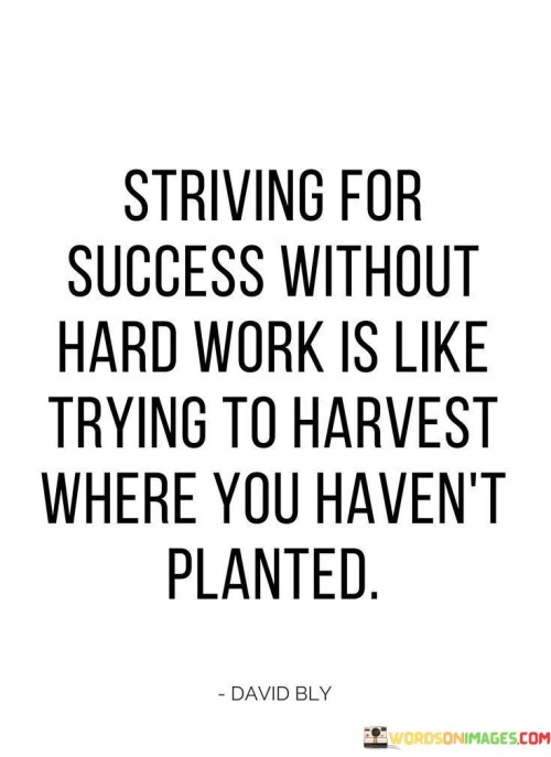 The analogy "Striving For Success Without Hard Work Is Like Trying To Harvest Where You Haven't Planted" vividly illustrates the principle that effort and preparation are necessary prerequisites for achieving desired outcomes. In this context, the first paragraph highlights the futility of expecting results without putting in the necessary work.

The second paragraph delves into the imagery of planting and harvesting. Just as a fruitful harvest requires sowing seeds and nurturing crops, success requires diligent work and perseverance. This approach acknowledges that meaningful achievements arise from a foundation of consistent effort and dedication.

The final segment underscores the idea that the journey towards success demands commitment and persistence. By understanding that progress takes time and effort, individuals can better appreciate the significance of hard work in attaining their goals. This analogy serves as a reminder that genuine success is the result of planting the seeds of effort and nurturing them over time.