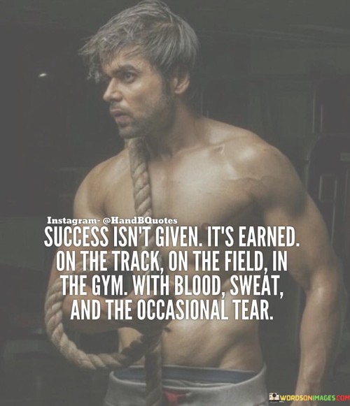 The statement "Success isn't given, it's earned on the track, on the field, in the gym, with blood, sweat, and the occasional tear" succinctly captures the essence of hard work and dedication in achieving meaningful accomplishments. In this context, the first paragraph emphasizes that success is not bestowed but rather attained through effort.

The second paragraph delves into the various arenas where this effort is exerted. It suggests that success is the result of consistent and intense commitment in different areas, whether it's in sports, fitness, or any endeavor. This approach acknowledges that significant achievements require sacrifice and hard work.

The final segment underscores the sacrifices and challenges involved. By acknowledging the physical and emotional toll of the journey, individuals are reminded of the depth of dedication required to reach their goals. This statement serves as a reminder that genuine success is the outcome of persistent effort, resilience, and a willingness to endure challenges.