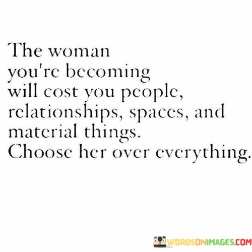 The quote "the woman you're becoming will cost you people, relationships, spaces, and material things; choose her over everything" encapsulates the transformative journey of personal growth and the sacrifices that often accompany it. It emphasizes the importance of prioritizing one's own development, self-discovery, and evolution, even if it means letting go of certain people, relationships, and material attachments that no longer align with the woman one is becoming.The phrase "the woman you're becoming" acknowledges the ongoing process of self-discovery and personal growth. It suggests that as individuals evolve and transform, they may outgrow certain aspects of their lives, including relationships, spaces, and material possessions. This recognition implies that personal growth requires change and the willingness to let go of what no longer serves one's development.The quote highlights that embracing the woman one is becoming may come at a cost. It acknowledges that certain people may not be supportive or accepting of one's growth and evolution. Relationships that were once significant may no longer align with the newfound values, aspirations, or mindset of the individual. The quote also suggests that spaces and material possessions may need to be relinquished as they may no longer resonate with the path of personal growth.Ultimately, the quote celebrates the journey of self-discovery and personal growth. It acknowledges that embracing the woman one is becoming may require sacrifices, but it encourages individuals to prioritize their own development and choose a path that aligns with their true selves. It serves as a reminder to value personal growth, authenticity, and fulfillment above external expectations, relationships, and material possessions.