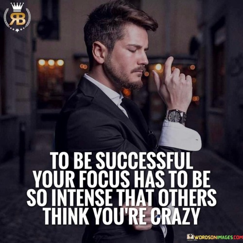 The phrase "To be successful, your focus has to be so intense that others think you're crazy" succinctly conveys the level of dedication and determination required for achievement. In this context, the first paragraph underscores that unwavering concentration is a defining characteristic of those who attain success.

The second paragraph delves into the concept of perceived intensity. It suggests that a laser-like focus on goals might be perceived as extreme by those who don't understand the depth of commitment. This approach acknowledges that reaching extraordinary heights often demands an extraordinary level of dedication.

The final segment underscores the idea that unconventional dedication often drives remarkable success. By recognizing that exceptional achievements often arise from exceptional levels of focus, individuals are encouraged to pursue their goals with unrelenting determination. This phrase serves as a reminder that standing out and achieving greatness might require embracing an intensity that others find unusual.