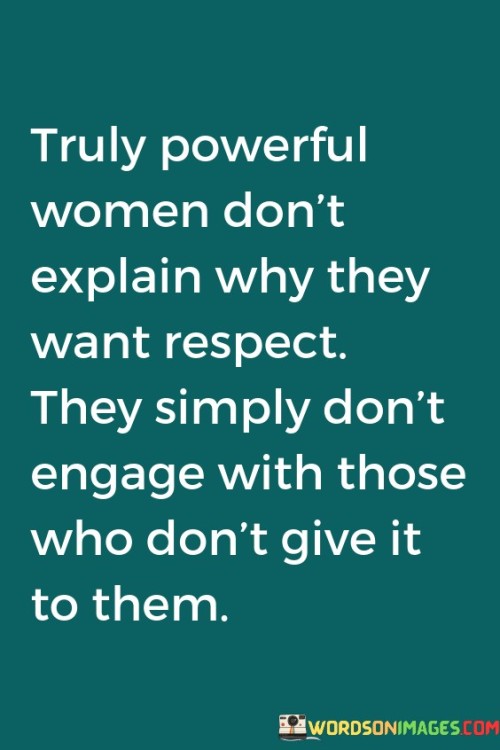 The quote "truly powerful women don't explain why they want respect; they simply don't engage with those who don't give it to them" encapsulates the idea that genuine power and self-respect are inherent qualities that do not require justification or explanation. It conveys the notion that strong, empowered women do not waste their energy trying to convince others to treat them with respect. Instead, they assert their worth by refusing to engage with individuals who fail to acknowledge and respect their value.The phrase "truly powerful women" highlights the distinction between external displays of power and inner strength. It suggests that genuine power stems from a deep sense of self-worth, confidence, and self-assuredness. These women embody a quiet, unwavering strength that does not need validation or approval from others to thrive.The quote emphasizes that such women do not feel the need to explain why they deserve respect. They do not engage in arguments, justifications, or debates to convince others of their worthiness. Instead, they understand that respect is a basic human right and choose not to waste their time and energy on those who do not offer it willingly.Ultimately, the quote celebrates the inner power and self-assuredness of women who prioritize self-respect. It highlights their ability to assert boundaries, protect their emotional well-being, and choose not to engage with individuals who do not acknowledge their worth. It sends a powerful message that respect is a non-negotiable aspect of their interactions and relationships, and they refuse to settle for anything less.