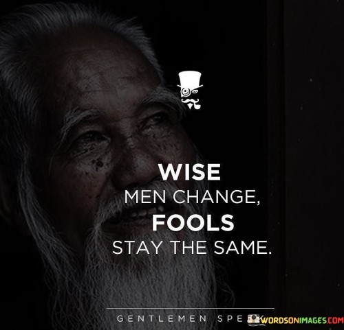 The quote draws a distinction between wise individuals and fools based on their approach to change. Wise individuals embrace change as an opportunity for growth, learning, and adaptation. They recognize the value of evolving with new experiences and insights.

Fools, on the other hand, resist change and cling to their current beliefs or behaviors. Their unwillingness to adapt may stem from fear, pride, or a reluctance to step outside their comfort zone.

The quote serves as a reminder of the importance of open-mindedness and flexibility. Wise individuals welcome change as a chance to improve and evolve, while fools remain stagnant in their ways, missing out on valuable opportunities for self-improvement and personal development. Embracing change with wisdom and humility allows individuals to navigate life's challenges more effectively and enrich their understanding of the world.