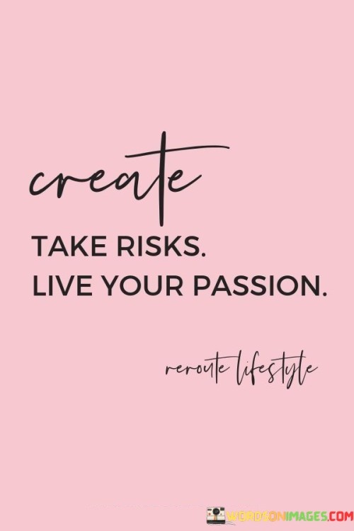 The words "Create, take risks, live your passion" succinctly encapsulate an empowering message about pursuing a fulfilling and purpose-driven life. In this context, the first paragraph emphasizes the proactive nature of carving one's path.

The second paragraph delves into the concept of embracing risk. It suggests that stepping outside one's comfort zone and taking chances can lead to growth and remarkable experiences. This approach acknowledges that calculated risks often lead to meaningful rewards.

The final segment underscores the importance of living with purpose. By recognizing the value of pursuing one's passions, individuals are encouraged to prioritize their interests and dreams in their journey. These words serve as a reminder to seize opportunities, be daring, and lead a life that aligns with one's genuine desires.