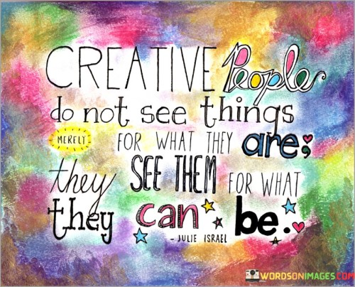 The statement "Creative people do not see things for what they are, they see them for what they can be" succinctly captures the essence of a creative mindset. In this context, the first paragraph emphasizes that creativity involves looking beyond the surface and conventional perspectives.

The second paragraph delves into the concept of imaginative vision. It suggests that creative individuals possess the ability to envision possibilities and potential transformations. This approach acknowledges that creative thinking is rooted in the exploration of untapped potential.

The final segment underscores the transformative power of creative perception. By recognizing that creativity involves reshaping and reimagining, individuals are inspired to adopt a more expansive and open-minded view of the world. This statement serves as a reminder that creative thinking sees beyond limitations to uncover new and innovative ideas.