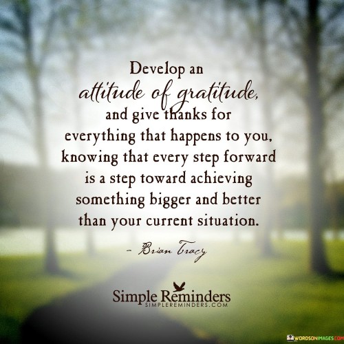 This advice encourages fostering a grateful outlook by appreciating every experience. It emphasizes that even challenges contribute to progress, leading to greater achievements. By cultivating gratitude, individuals can view setbacks as stepping stones to future success, fostering resilience and positive growth.

"Develop an Attitude of Gratitude and Give Thanks for Everything That Happens to You, Knowing That Every Step Forward Is a Step Toward Achieving Something Bigger and Better Than Your Current Situation" encapsulates the transformative power of gratitude. It suggests that by consistently appreciating both positive and adverse events, individuals can reframe challenges as opportunities for growth.

The message underscores the link between mindset and personal development. Developing an attitude of gratitude fosters a positive outlook and resilience, enabling individuals to navigate obstacles with a constructive perspective. The phrase highlights the importance of recognizing progress, even if it's incremental, as a journey towards improvement.