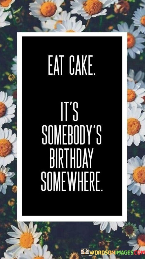 Eat Cake It's Somebody's Birthday Some Where Quotes