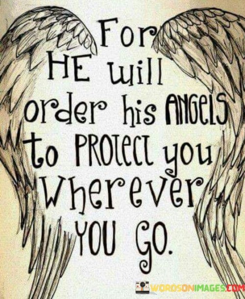 This quote is a reference to divine protection and care. In a single sentence, it suggests that God will command His angels to safeguard and watch over an individual no matter where they may go.

The quote implies that there is a belief in the vigilant protection provided by God's angels as a form of divine intervention and care.

Overall, this quote serves as an expression of faith in God's protective presence and emphasizes the idea that His angels are entrusted to ensure the safety and well-being of those who put their trust in Him.