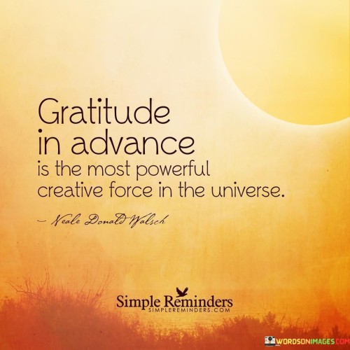 This statement emphasizes the potent role of gratitude in shaping one's reality. It suggests that practicing gratitude is a proactive and influential force that can bring about positive changes. By acknowledging its power as a creative force, the message underscores the transformative impact of gratefulness on various aspects of life.

"Gratitude Is in Advance Is the Most Powerful Creative Force in the Universe" encapsulates the idea that gratitude, when practiced proactively, has a profound effect on shaping outcomes. The phrase "in advance" implies a proactive approach, emphasizing the power of anticipating and appreciating future blessings. The statement implies that gratitude has the ability to influence circumstances and shape one's experiences.

The message promotes the concept of gratitude as a form of manifestation. By expressing thanks for what is yet to come, individuals set intentions and cultivate a positive expectation, potentially attracting more positive outcomes. This approach underscores the dynamic relationship between mindset, energy, and outcomes, suggesting that grateful anticipation can be a driving force for personal growth and well-being.