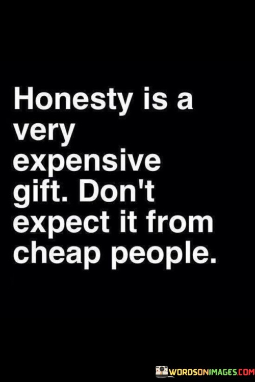 The quote conveys the value of honesty as a precious and valuable gift. It suggests that genuine honesty comes at a cost and is not to be expected from individuals who lack integrity or hold cheap values.

Honesty requires courage and integrity, as it may involve difficult conversations or uncomfortable truths. Not everyone is willing to bear the emotional or social cost of being truly honest.

The quote cautions against expecting honesty from individuals who prioritize their self-interests over ethical behavior. It reminds us to be discerning in our relationships and to surround ourselves with people who demonstrate integrity and a commitment to truthfulness. By valuing honesty and surrounding ourselves with like-minded individuals, we can foster an environment of trust and authenticity in our interactions.