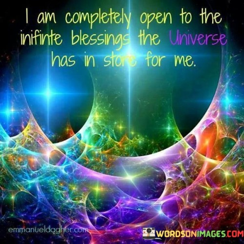 This statement expresses a receptive attitude towards the boundless blessings the universe holds. It signifies an openness to receive and embrace the positive opportunities that lie ahead. By acknowledging this openness, the speaker invites abundance and positivity into their life.

"I Am Completely Open to the Infinite Blessings the Universe Has in Store for Me" encapsulates a mindset of optimism and readiness. It implies a belief in the universe's potential to bring forth blessings and emphasizes the speaker's willingness to accept and appreciate these gifts. The statement reflects a positive outlook and a sense of trust in the unfolding of life.

The message encourages the power of intention and positivity. By affirming openness to blessings, the speaker is aligning themselves with the potential for growth and abundance. It signifies the understanding that a receptive attitude can attract positive energies and opportunities. The statement underscores the idea that by being open to the universe's offerings, one can create a more enriched and fulfilling life journey.
