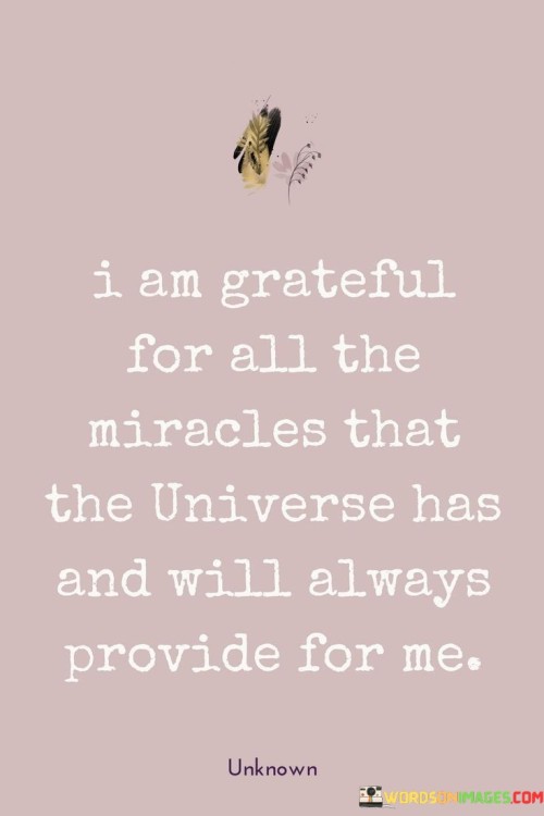 This statement expresses profound gratitude for the miracles the universe continually offers. It acknowledges the gifts and wonders that have been received and anticipates future blessings. By attributing these miracles to the universe, the speaker emphasizes a sense of interconnectedness and appreciation for the unseen forces at work.

"I Am Grateful for All the Miracles That the Universe Has and Will Always Provide for Me" encapsulates a deep connection to the cosmos and a belief in the abundant nature of life. It suggests a belief that the universe is a source of guidance, support, and blessings. The statement reflects a mindset of positivity, trust, and awareness of life's wonders.

The message promotes a sense of awe and humility. By acknowledging the miracles present in daily life, the speaker is fostering a sense of wonder and reverence for the world around them. The statement underscores the significance of practicing gratitude for both the extraordinary and the ordinary, fostering a deeper appreciation for the beauty of existence.