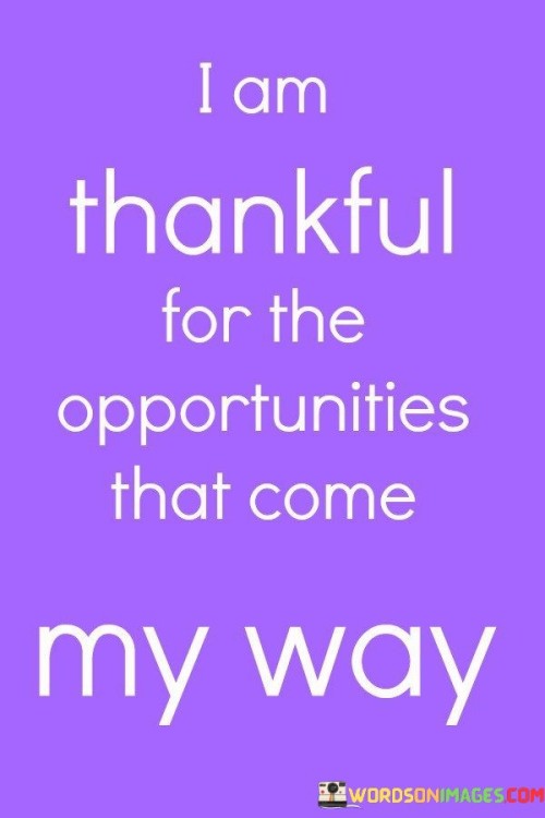 This statement expresses gratitude for the chances and possibilities that present themselves. It signifies appreciation for the doors that open, regardless of their outcome. By acknowledging opportunities, the speaker cultivates a positive and open-minded perspective, emphasizing the value of embracing new experiences.

"I Am Thankful for Opportunities That Come My Way" encapsulates a receptive attitude towards life. It suggests that by recognizing and being grateful for opportunities, individuals can make the most of what's presented to them. The statement underscores the importance of seizing moments that have the potential to bring growth, learning, and positive change.

The message promotes a proactive and appreciative outlook. By expressing thanks for the opportunities that arise, the speaker is signaling an openness to the unpredictable nature of life. It signifies the understanding that even if an opportunity doesn't lead to the desired outcome, there's value in the experience itself. The sentiment emphasizes the beauty of embracing the journey and being grateful for the diverse paths that unfold.