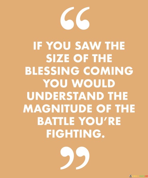 This quote conveys that the true extent of the blessing awaiting you is so significant that it would shed light on the enormity of the challenges you currently face. It suggests that the struggles and hardships you're going through are proportional to the greatness of the reward you're destined to receive. The message underscores the idea that difficult battles often precede substantial achievements.

"If You Saw the Size of the Blessing Coming, You Would Understand the Magnitude of the Battle You're Fighting" encapsulates the concept of perseverance and perspective. It implies that the challenges and obstacles you're encountering are part of a larger narrative leading to a remarkable outcome. By recognizing the connection between the difficulty of the battle and the enormity of the blessing, you can find renewed strength and determination.

The quote promotes the notion of trust in the journey. It encourages individuals to maintain faith during challenging times by envisioning the future blessings that await them. By understanding that struggles are a necessary part of growth and accomplishment, you can find motivation to continue pushing forward. It signifies the idea that challenges are temporary and serve as stepping stones to greater achievements.