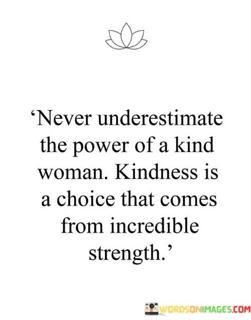 The quote "never underestimate the power of a kind woman; kindness is a choice that comes from incredible strength" highlights the significant impact that acts of kindness can have, particularly when demonstrated by women. In just a few words, it emphasizes the immense strength, compassion, and influence that lies within kind-hearted women.The phrase "never underestimate the power of a kind woman" challenges preconceived notions and stereotypes about femininity. It asserts that kindness should not be mistaken for weakness, but rather recognized as a source of immense power. It suggests that women, in their ability to show empathy, compassion, and understanding, possess a unique strength that can bring about positive change in individuals and communities.In summary, the quote "never underestimate the power of a kind woman; kindness is a choice that comes from incredible strength" encourages appreciation for the strength and influence of kind-hearted women. It invites us to recognize the transformative power of kindness, which stems from inner resilience and the conscious decision to make a positive impact on others. By embracing kindness as a source of strength, individuals, and communities can foster a more compassionate and empathetic world.