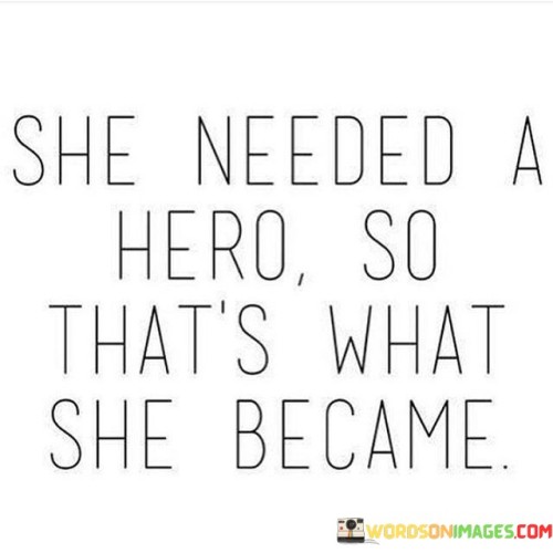 The quote "she needed a hero, so that's what she became" reflects the empowering journey of a woman who transforms herself into her own source of strength and resilience. In just a few words, it captures the essence of self-reliance, determination, and personal growth.The phrase "she needed a hero" signifies that the woman in question was seeking external assistance or support, possibly looking for someone to save or rescue her from her circumstances. It suggests a desire for guidance, protection, or inspiration. However, the quote takes a powerful turn when it states, "so that's what she became." This implies that instead of relying on someone else to fulfill her needs, she took matters into her own hands and became her own hero.In summary, the quote "she needed a hero, so that's what she became" encapsulates the transformative journey of a woman who discovers her own strength and becomes the hero of her own story. It celebrates the power of self-reliance, determination, and personal growth, inspiring individuals to recognize their own potential and take control of their lives. It conveys a message of empowerment, highlighting the inner strength that can emerge when one becomes the hero they need.