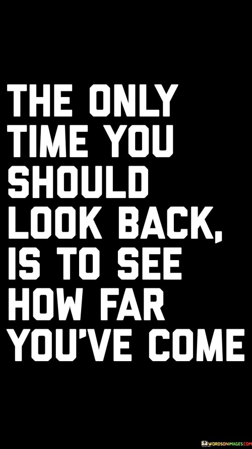 The quote encourages individuals to reflect on their progress and growth rather than dwelling on the past. It suggests that the only valid reason to look back is to appreciate the journey and accomplishments made so far.

By acknowledging how far one has come, individuals can boost their self-confidence and motivation. It serves as a reminder of the resilience and strength they've demonstrated in overcoming challenges and achieving personal goals.

The quote discourages dwelling on past mistakes or missed opportunities, as this can hinder progress. Instead, it urges individuals to maintain a forward-looking mindset and focus on the present and future possibilities. By embracing a positive perspective on personal growth, individuals can foster a sense of achievement and fulfillment in their journey of self-improvement.