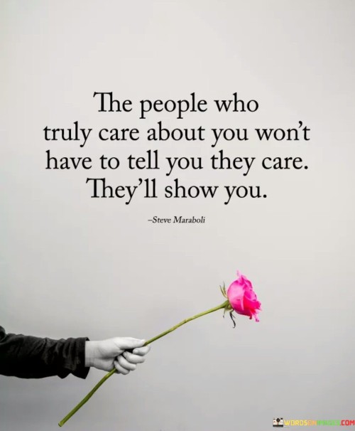 The quote emphasizes the significance of actions over words in demonstrating genuine care and love. It suggests that people who truly care about us will express their feelings through their deeds and behaviors, rather than simply stating it verbally.

Actions speak louder than words, and the quote encourages us to pay attention to how others treat us. Genuine care is shown through support, kindness, and consideration, not just through empty declarations.

The quote fosters a sense of trust in our relationships. It reminds us to value the actions and efforts of those who genuinely care for us and to be discerning in recognizing true sincerity. By focusing on actions rather than words, we can build stronger and more authentic connections with the people who truly value and cherish us.