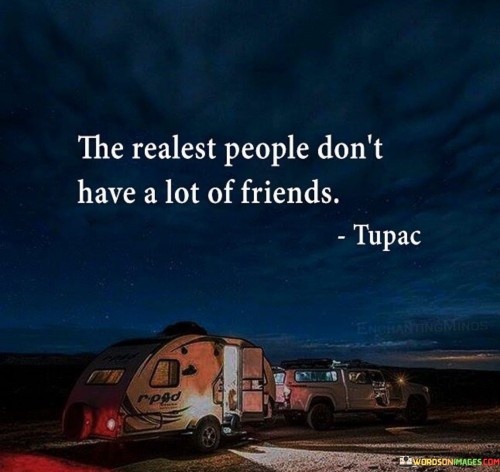 The quote suggests that truly authentic individuals, often referred to as the "realest people," do not have a large circle of friends or acquaintances. It implies that authenticity may lead to a smaller but more genuine and meaningful social circle.

Realness and authenticity can sometimes be challenging for people to handle. Some may find it uncomfortable or intimidating to be around individuals who express their true thoughts and emotions openly. The quote highlights the importance of quality over quantity in relationships. It emphasizes that having a few close and genuine friends who appreciate and accept one's authenticity is more valuable than having numerous superficial connections.

The quote encourages individuals to prioritize being true to themselves and attracting like-minded people who value authenticity and sincerity. Real connections are built on trust and understanding, and having a smaller group of true friends can lead to more meaningful and fulfilling relationships in the long run.