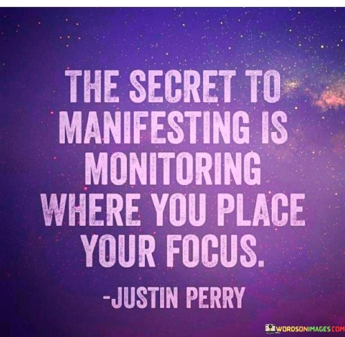 The quote emphasizes the role of focus and attention in the process of manifesting one's desires or goals. It suggests that what we focus on is what we attract into our lives.

Manifestation involves the idea that our thoughts and beliefs influence our reality. By monitoring where we direct our focus, we can shape our experiences and outcomes.

The quote serves as a reminder to be mindful of our thoughts and to align them with our aspirations. By consciously placing our focus on positive and empowering thoughts, we can manifest our dreams and create the reality we desire. It encourages individuals to be intentional in their thinking and to cultivate a positive and optimistic mindset to attract what they truly want in life.